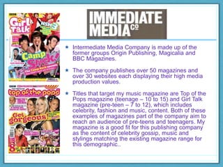  Intermediate Media Company is made up of the
former groups Origin Publishing, Magicalia and
BBC Magazines.
 The company publishes over 50 magazines and
over 30 websites each displaying their high media
production values.
 Titles that target my music magazine are Top of the
Pops magazine (teenage – 10 to 15) and Girl Talk
magazine (pre-teen – 7 to 12), which includes
celebrity, fashion and music, content. Both of these
examples of magazines part of the company aim to
reach an audience of pre-teens and teenagers. My
magazine is a good fit for this publishing company
as the content of celebrity gossip, music and
stylings matching the existing magazine range for
this demographic..
 