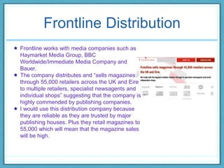 Frontline Distribution
 Frontline works with media companies such as
Haymarket Media Group, BBC
Worldwide/Immediate Media Company and
Bauer.
 The company distributes and “sells magazines
through 55,000 retailers across the UK and Eire
to multiple retailers, specialist newsagents and
individual shops” suggesting that the company is
highly commended by publishing companies.
 I would use this distribution company because
they are reliable as they are trusted by major
publishing houses. Plus they retail magazines to
55,000 which will mean that the magazine sales
will be high.
 