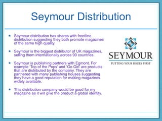 Seymour Distribution
 Seymour distribution has shares with frontline
distribution suggesting they both promote magazines
of the same high quality.
 Seymour is the biggest distributor of UK magazines,
selling them internationally across 90 countries.
 Seymour is publishing partners with Egmont. For
example ‘Top of the Pops’ and ‘Go Girl’ are products
that are distributed by the company. They are
partnered with many publishing houses suggesting
they have a good reputation for making magazines
widely available.
 This distribution company would be good for my
magazine as it will give the product a global identity.
 