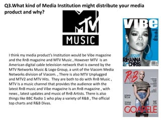 Q3.What kind of Media Institution might distribute your media
product and why?
I think my media product’s Institution would be Vibe magazine
and the RnB magazine and MTV Music , However MTV is an
American digital cable television network that is owned by the
MTV Networks Music & Logo Group, a unit of the Viacom Media
Networks division of Viacom. , There is also MTV Unplugged
and MTV2 and MTV Hits. They are both to do with RnB Music ,
MTV Is a music channel that provides the audience with the
latest RnB music and Vibe magazine Is an RnB magazine , with
news , latest updates and music of RnB Artists. There is also
things like BBC Radio 1 who play a variety of R&B , The official
top charts and R&B Divas.
 