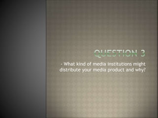 - What kind of media institutions might
distribute your media product and why?
 