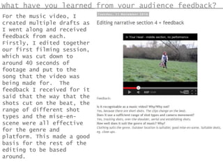 What have you learned from your audience feedback?
For the music video, I
created multiple drafts as
I went along and received
feedback from each.
Firstly, I edited together
our first filming session,
which was cut down to
around 40 seconds of
footage and put to the
song that the video was
being made for. The
feedback I received for it
said that the way that the
shots cut on the beat, the
range of different shot
types and the mise-en-
scene were all effective
for the genre and
platform. This made a good
basis for the rest of the
editing to be based
around.
 