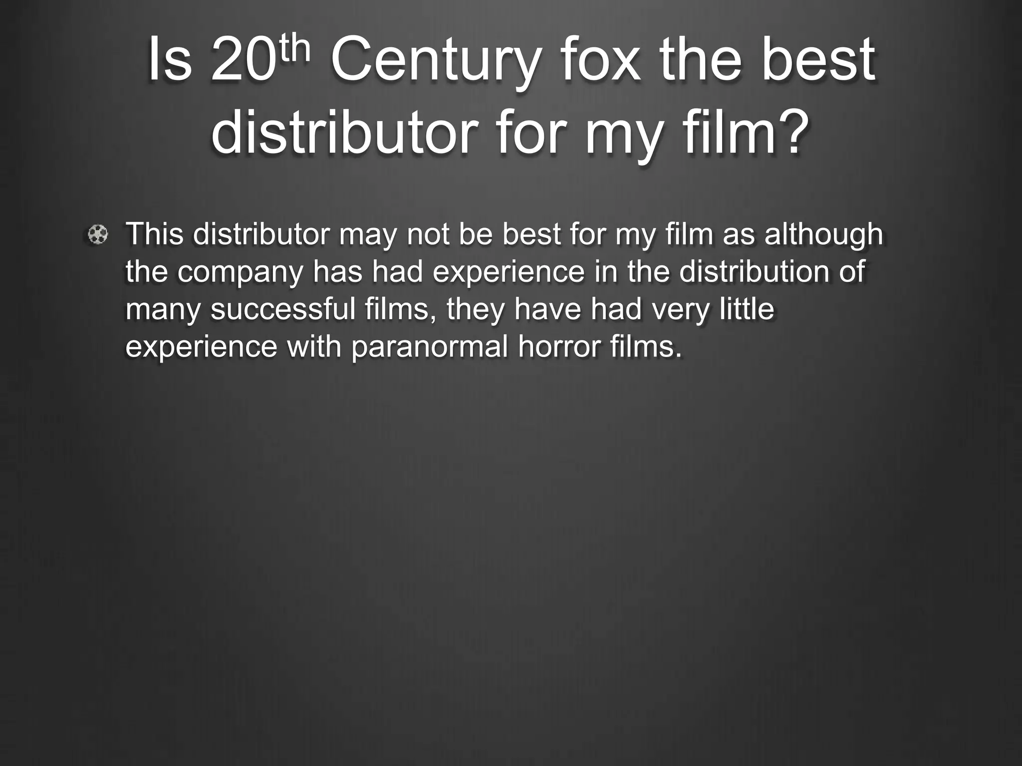 Is 20th Century fox the best
distributor for my film?
This distributor may not be best for my film as although
the company has had experience in the distribution of
many successful films, they have had very little
experience with paranormal horror films.
 
