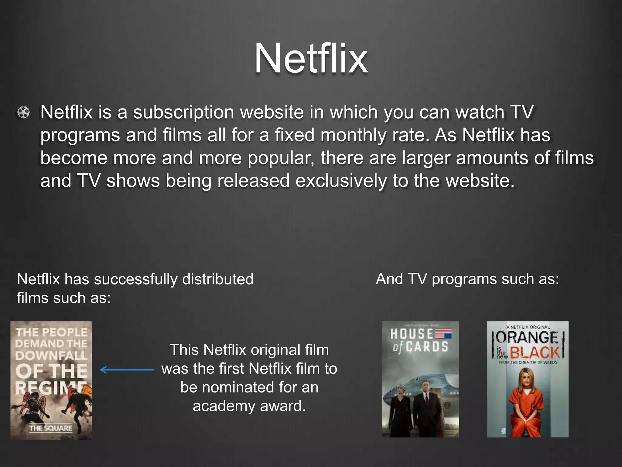 Netflix
Netflix is a subscription website in which you can watch TV
programs and films all for a fixed monthly rate. As Netflix has
become more and more popular, there are larger amounts of films
and TV shows being released exclusively to the website.
Netflix has successfully distributed
films such as:
And TV programs such as:
This Netflix original film
was the first Netflix film to
be nominated for an
academy award.
 