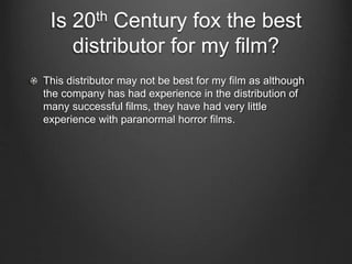 Is 20th Century fox the best
distributor for my film?
This distributor may not be best for my film as although
the company has had experience in the distribution of
many successful films, they have had very little
experience with paranormal horror films.
 