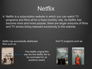 Netflix
Netflix is a subscription website in which you can watch TV
programs and films all for a fixed monthly rate. As Netflix has
become more and more popular, there are larger amounts of films
and TV shows being released exclusively to the website.
Netflix has successfully distributed
films such as:
And TV programs such as:
This Netflix original film
was the first Netflix film to
be nominated for an
academy award.
 