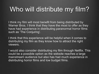 Who will distribute my film?
I think my film will most benefit from being distributed by
Warner Bros. I think that they have the most to offer as they
have had experience in distributing paranormal horror films
such as ‘The Conjuring’.
I think that this experience will be helpful when it comes to
distributing my film as they know how to attract the right
viewers.
I would also consider distributing my film through Netflix. This
could be a possible option as the website reaches a large
mainstream audience but also has had much experience in
distributing horror films and low budget films.
 