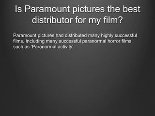 Is Paramount pictures the best
distributor for my film?
Paramount pictures had distributed many highly successful
films. Including many successful paranormal horror films
such as ‘Paranormal activity’.
 