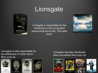 Lionsgate
Lionsgate is also responsible for
the distribution of other horror
films such as:
Lionsgate has also distributed
other successful films such as:
Lionsgate is responsible for the
distribution of the successful
paranormal horror film ‘The quite
ones’.
 