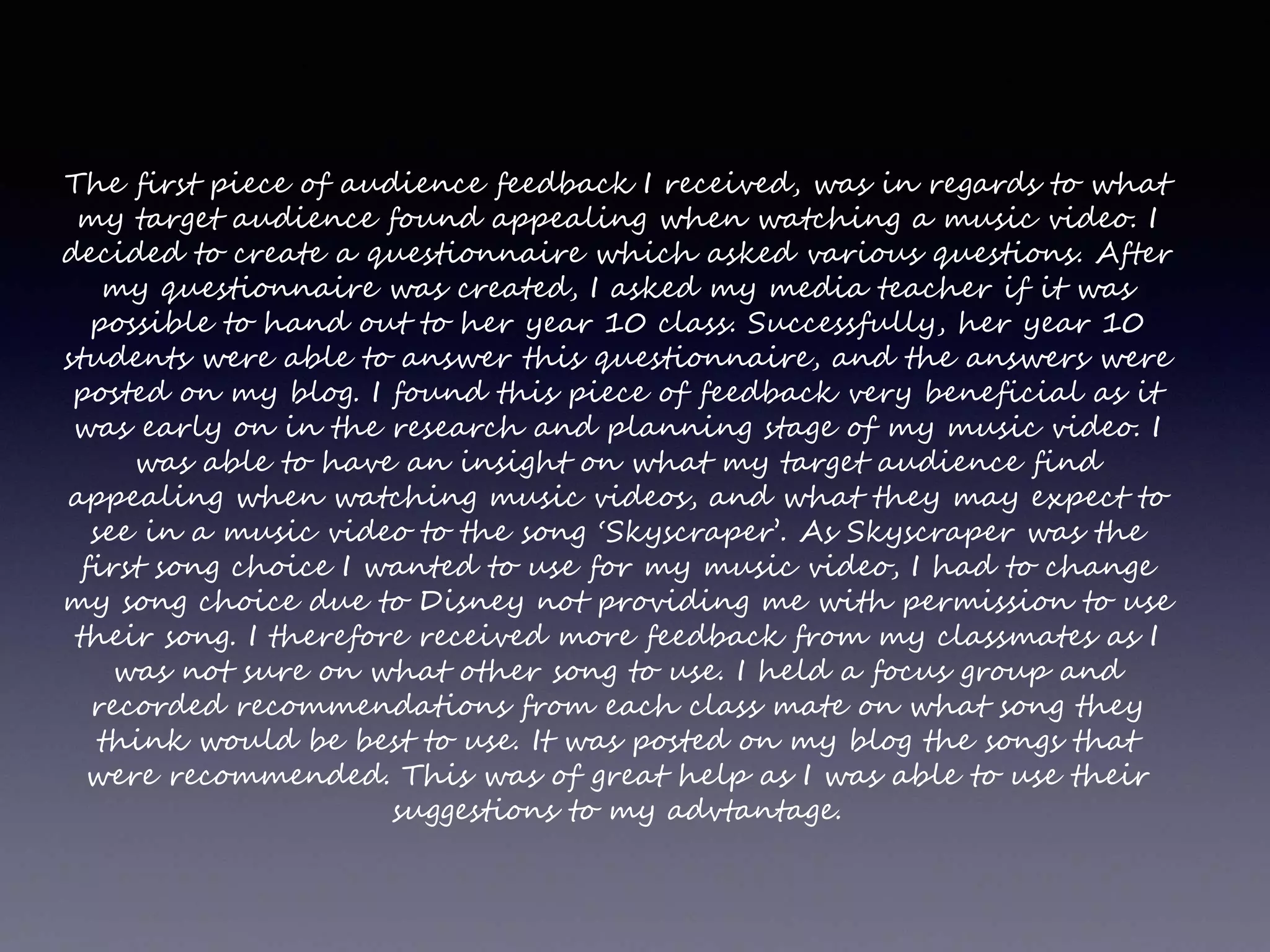The first piece of audience feedback I received, was in regards to what
my target audience found appealing when watching a music video. I
decided to create a questionnaire which asked various questions. After
my questionnaire was created, I asked my media teacher if it was
possible to hand out to her year 10 class. Successfully, her year 10
students were able to answer this questionnaire, and the answers were
posted on my blog. I found this piece of feedback very beneficial as it
was early on in the research and planning stage of my music video. I
was able to have an insight on what my target audience find
appealing when watching music videos, and what they may expect to
see in a music video to the song ‘Skyscraper’. As Skyscraper was the
first song choice I wanted to use for my music video, I had to change
my song choice due to Disney not providing me with permission to use
their song. I therefore received more feedback from my classmates as I
was not sure on what other song to use. I held a focus group and
recorded recommendations from each class mate on what song they
think would be best to use. It was posted on my blog the songs that
were recommended. This was of great help as I was able to use their
suggestions to my advtantage.
 