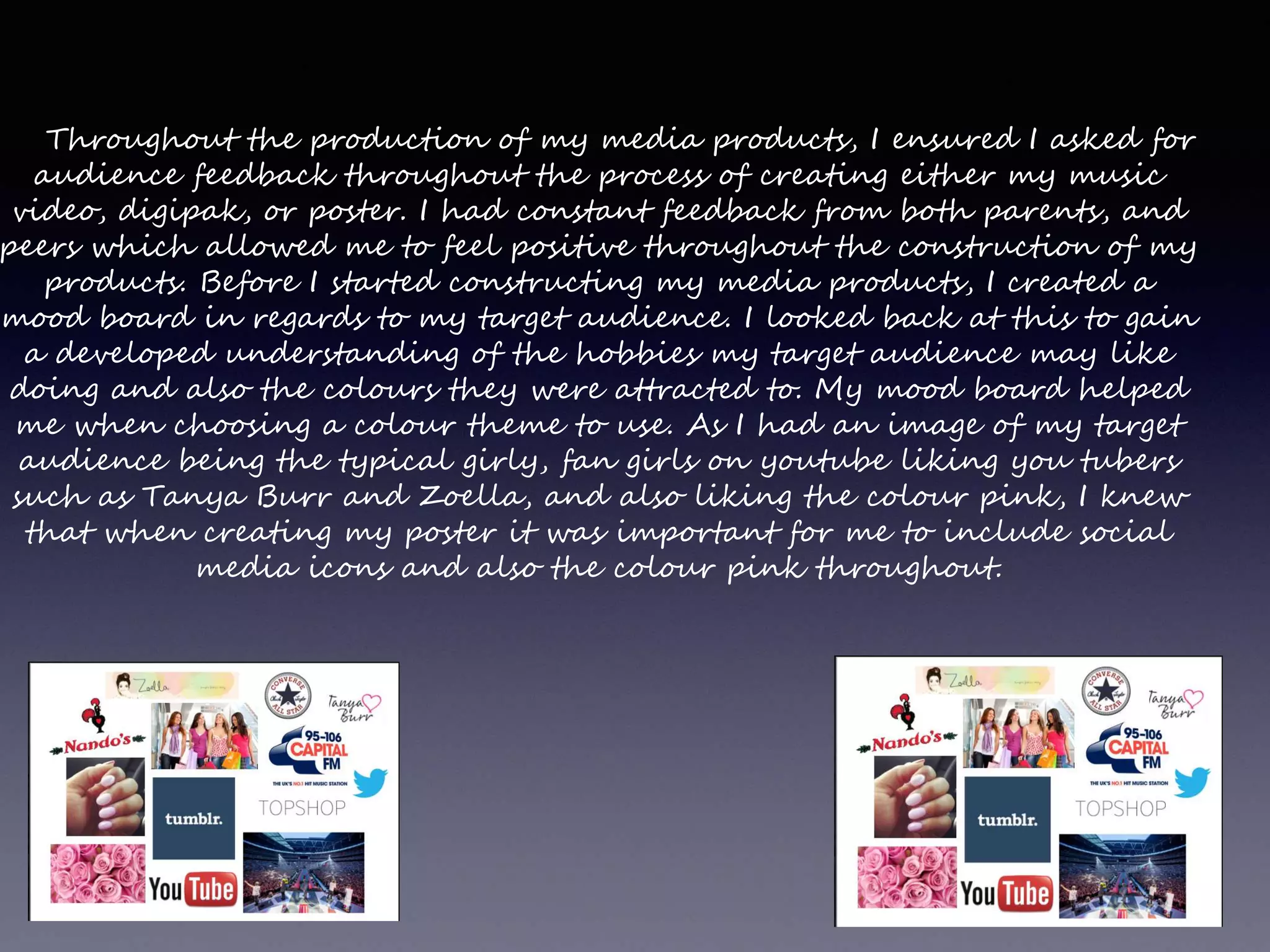 Throughout the production of my media products, I ensured I asked for
audience feedback throughout the process of creating either my music
video, digipak, or poster. I had constant feedback from both parents, and
peers which allowed me to feel positive throughout the construction of my
products. Before I started constructing my media products, I created a
mood board in regards to my target audience. I looked back at this to gain
a developed understanding of the hobbies my target audience may like
doing and also the colours they were attracted to. My mood board helped
me when choosing a colour theme to use. As I had an image of my target
audience being the typical girly, fan girls on youtube liking you tubers
such as Tanya Burr and Zoella, and also liking the colour pink, I knew
that when creating my poster it was important for me to include social
media icons and also the colour pink throughout.
 