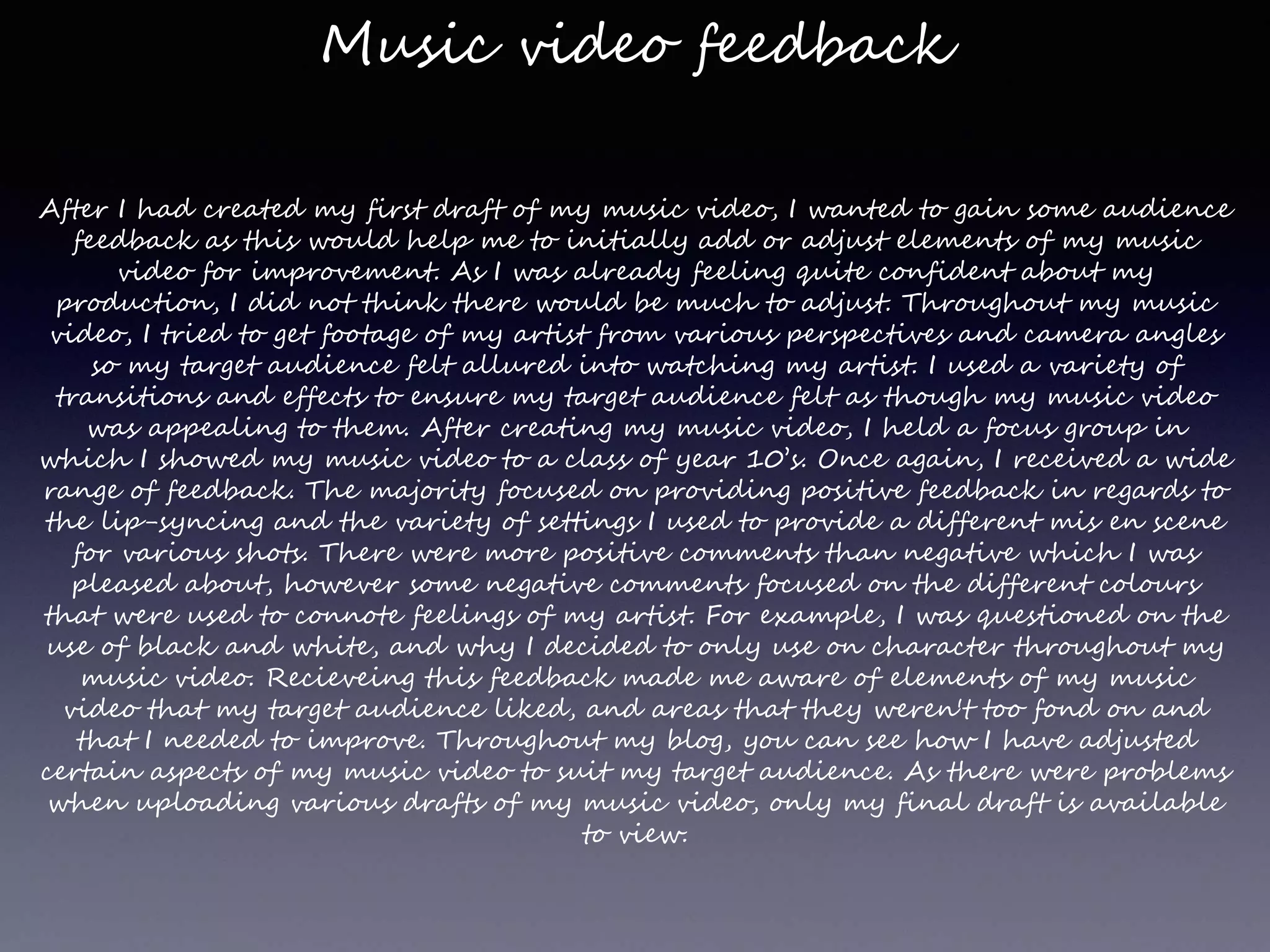 Music video feedback
After I had created my first draft of my music video, I wanted to gain some audience
feedback as this would help me to initially add or adjust elements of my music
video for improvement. As I was already feeling quite confident about my
production, I did not think there would be much to adjust. Throughout my music
video, I tried to get footage of my artist from various perspectives and camera angles
so my target audience felt allured into watching my artist. I used a variety of
transitions and effects to ensure my target audience felt as though my music video
was appealing to them. After creating my music video, I held a focus group in
which I showed my music video to a class of year 10’s. Once again, I received a wide
range of feedback. The majority focused on providing positive feedback in regards to
the lip-syncing and the variety of settings I used to provide a different mis en scene
for various shots. There were more positive comments than negative which I was
pleased about, however some negative comments focused on the different colours
that were used to connote feelings of my artist. For example, I was questioned on the
use of black and white, and why I decided to only use on character throughout my
music video. Recieveing this feedback made me aware of elements of my music
video that my target audience liked, and areas that they weren't too fond on and
that I needed to improve. Throughout my blog, you can see how I have adjusted
certain aspects of my music video to suit my target audience. As there were problems
when uploading various drafts of my music video, only my final draft is available
to view.
 