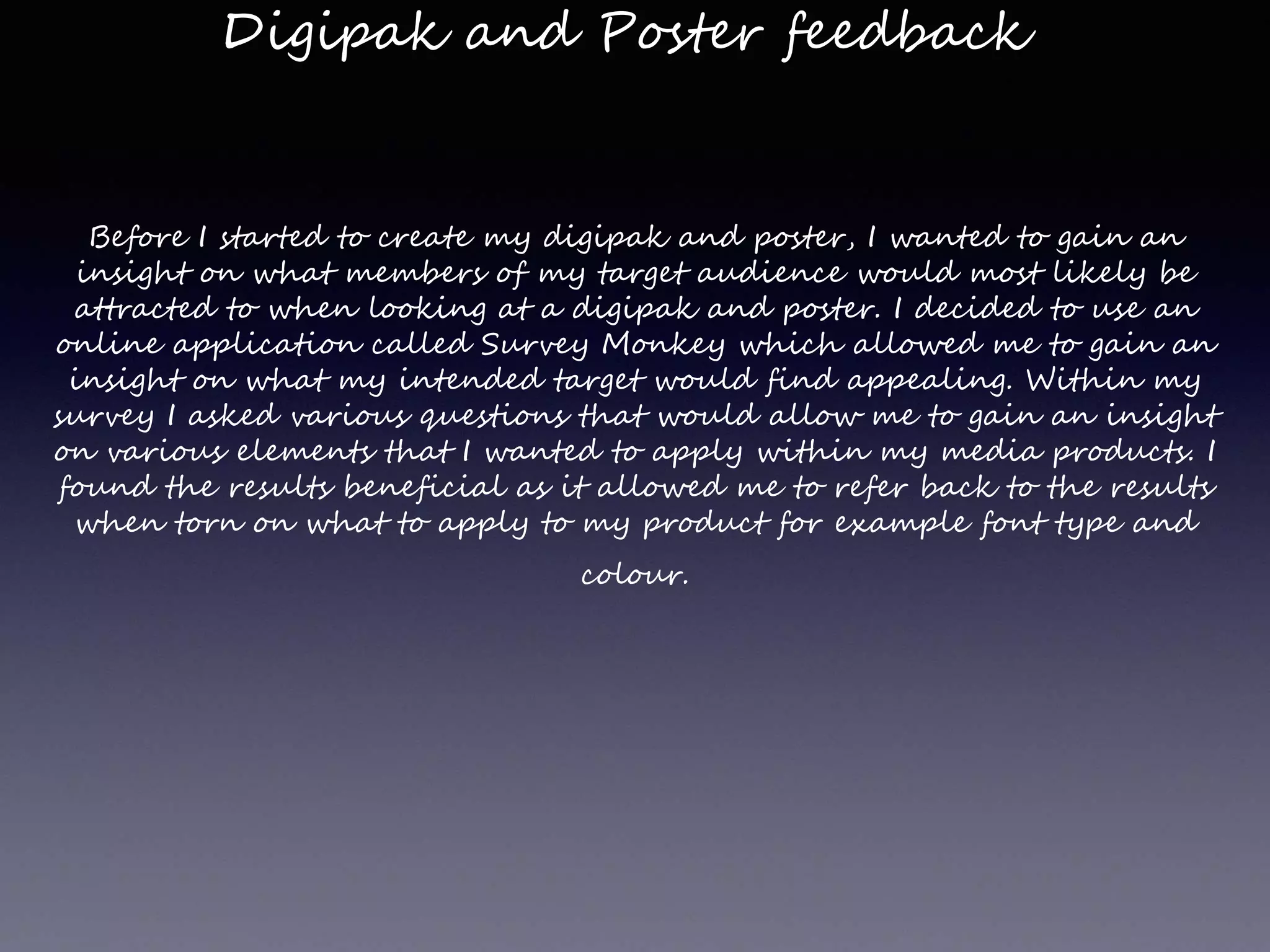 Digipak and Poster feedback
Before I started to create my digipak and poster, I wanted to gain an
insight on what members of my target audience would most likely be
attracted to when looking at a digipak and poster. I decided to use an
online application called Survey Monkey which allowed me to gain an
insight on what my intended target would find appealing. Within my
survey I asked various questions that would allow me to gain an insight
on various elements that I wanted to apply within my media products. I
found the results beneficial as it allowed me to refer back to the results
when torn on what to apply to my product for example font type and
colour.
 