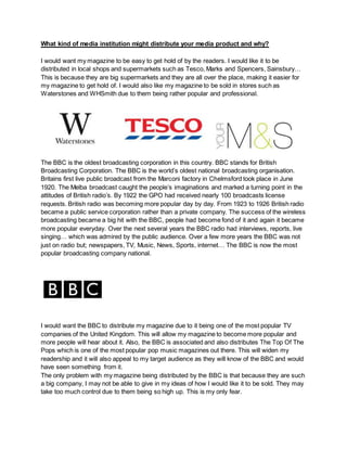 What kind of media institution might distribute your media product and why?
I would want my magazine to be easy to get hold of by the readers. I would like it to be
distributed in local shops and supermarkets such as Tesco, Marks and Spencers, Sainsbury…
This is because they are big supermarkets and they are all over the place, making it easier for
my magazine to get hold of. I would also like my magazine to be sold in stores such as
Waterstones and WHSmith due to them being rather popular and professional.
The BBC is the oldest broadcasting corporation in this country. BBC stands for British
Broadcasting Corporation. The BBC is the world’s oldest national broadcasting organisation.
Britains first live public broadcast from the Marconi factory in Chelmsford took place in June
1920. The Melba broadcast caught the people’s imaginations and marked a turning point in the
attitudes of British radio’s. By 1922 the GPO had received nearly 100 broadcasts license
requests. British radio was becoming more popular day by day. From 1923 to 1926 British radio
became a public service corporation rather than a private company. The success of the wireless
broadcasting became a big hit with the BBC, people had become fond of it and again it became
more popular everyday. Over the next several years the BBC radio had interviews, reports, live
singing… which was admired by the public audience. Over a few more years the BBC was not
just on radio but; newspapers, TV, Music, News, Sports, internet… The BBC is now the most
popular broadcasting company national.
I would want the BBC to distribute my magazine due to it being one of the most popular TV
companies of the United Kingdom. This will allow my magazine to become more popular and
more people will hear about it. Also, the BBC is associated and also distributes The Top Of The
Pops which is one of the most popular pop music magazines out there. This will widen my
readership and it will also appeal to my target audience as they will know of the BBC and would
have seen something from it.
The only problem with my magazine being distributed by the BBC is that because they are such
a big company, I may not be able to give in my ideas of how I would like it to be sold. They may
take too much control due to them being so high up. This is my only fear.
 