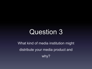 Question 3
What kind of media institution might
distribute your media product and
why?
 