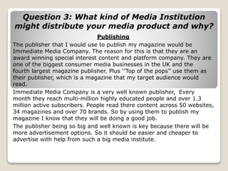 Question 3: What kind of Media Institution
might distribute your media product and why?
Publishing
The publisher that I would use to publish my magazine would be
Immediate Media Company. The reason for this is that they are an
award winning special interest content and platform company. They are
one of the biggest consumer media businesses in the UK and the
fourth largest magazine publisher. Plus ‘’Top of the pops’’ use them as
their publisher, which is a magazine that my target audience would
read.
Immediate Media Company is a very well known publisher, Every
month they reach multi-million highly educated people and over 1.3
million active subscribers. People read there content across 50 websites,
34 magazines and over 70 brands. So by using them to publish my
magazine I know that they will be doing a good job.
The publisher being so big and well known is key because there will be
more advertisement options. So it should be easier and cheaper to
advertise with help from such a big media institute.
 