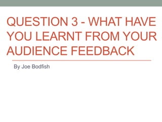 QUESTION 3 - WHAT HAVE
YOU LEARNT FROM YOUR
AUDIENCE FEEDBACK
By Joe Bodfish
 