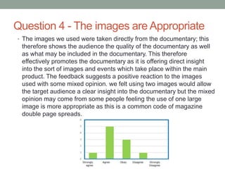Question 4 - The images are Appropriate
• The images we used were taken directly from the documentary; this
therefore shows the audience the quality of the documentary as well
as what may be included in the documentary. This therefore
effectively promotes the documentary as it is offering direct insight
into the sort of images and events which take place within the main
product. The feedback suggests a positive reaction to the images
used with some mixed opinion. we felt using two images would allow
the target audience a clear insight into the documentary but the mixed
opinion may come from some people feeling the use of one large
image is more appropriate as this is a common code of magazine
double page spreads.
 