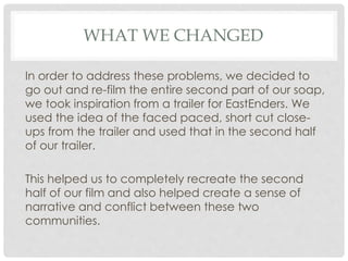 WHAT WE CHANGED
In order to address these problems, we decided to
go out and re-film the entire second part of our soap,
we took inspiration from a trailer for EastEnders. We
used the idea of the faced paced, short cut close-
ups from the trailer and used that in the second half
of our trailer.
This helped us to completely recreate the second
half of our film and also helped create a sense of
narrative and conflict between these two
communities.
 