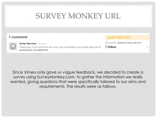 SURVEY MONKEY URL
Since Vimeo only gave us vague feedback, we decided to create a
survey using SurveyMonkey.com, to gather the information we really
wanted, giving questions that were specifically tailored to our aims and
requirements. The results were as follows.
 
