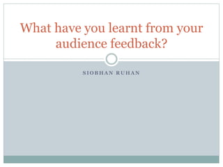 S I O B H A N R U H A N
What have you learnt from your
audience feedback?
 