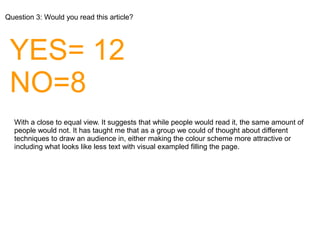 Question 3: Would you read this article?
YES= 12
NO=8
With a close to equal view. It suggests that while people would read it, the same amount of
people would not. It has taught me that as a group we could of thought about different
techniques to draw an audience in, either making the colour scheme more attractive or
including what looks like less text with visual exampled filling the page.
 