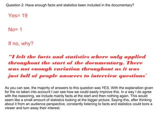 Question 2: Have enough facts and statistics been included in the documentary?
Yes= 19
No= 1
If no, why?
“I felt the facts and statistics where only applied
throughout the start of the documentary. There
was not enough variation throughout as it was
just full of people answers to interview questions”
As you can see, the majority of answers to this question was YES. With the explanation given
for the no taken into account I can see how we could easily improve this. In a way I do agree
with the reasoning, we include mainly facts at the start and then nothing again. This would
seem like a small amount of statistics looking at the bigger picture. Saying this, after thinking
about it from an audience perspective, constantly listening to facts and statistics could bore a
viewer and turn away their interest.
 