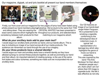 Our magazine, digipak, cd and lyric booklet all present our band members themselves:
Firstly, our front cover and our magazine
article present our band members playing
and sitting down. They are wearing the
exact same costume which highlights the
consistency between both products for their
album.
Our two pages of lyrics have been faded using
photoshop. We’ve stuck to the same font ‘THE
CRYSTAL WHITES’ has been presented in
throughout our products, and selected black
matching to our magazine advert.
Our CD features an
image of our bands lead
singer Adam Ferguson.
He is presented to be
smoking a cigarette,
conforming to the
stereotypical idea of
indie/rock music. A
typical ‘lad’
representation of a
teenage boy which also
highlights the genre of
music our band is
presenting.
This was inspired by the
band ‘The Artic
Monkeys’ for their album
‘whatever people say I
am, that’s what I am not’
where their CD image is
cigarette buds. We felt it
was effective as not only
What do your ancillary texts add to your main text?
I would argue our ancillary texts promote our band, and our bands album. This is
due to including an image of our band across all of our media products. The
audience can remember our band through the use of our imagery.
Do your three products have a shared identity?
I would argue our main and ancillary texts have a shared identity as they have
allowed synergy to connect these products together, as well as promoting our band
and their album. An important element of creating synergy, is the use of the same
font styles and colour schemes, something we made sure we incorporated into our
ancillary texts.
 