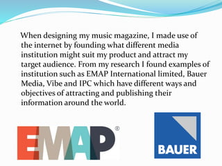 When designing my music magazine, I made use of
the internet by founding what different media
institution might suit my product and attract my
target audience. From my research I found examples of
institution such as EMAP International limited, Bauer
Media, Vibe and IPC which have different ways and
objectives of attracting and publishing their
information around the world.
 