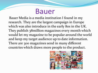 Bauer
Bauer Media is a media institution I found in my
research. They are the largest campaign in Europe
which was also introduce in the early 80s in the UK.
They publish 38million magazines every month which
would let my magazine to be popular around the world
and keep my target audience up to date information.
There are 300 magazines send in many different
countries which draws more people to the product.
 