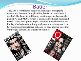 BauerThey aim is to influence people relationships by engaging
readers and listeners through online, books and interviews. I
wouldn’t like Bauer to publish my music magazine because they
publish ‘Q’ and ‘MOJO’ which is associated with rock music and
metals. Also, their photographs are often monochromatic and
low key which does not suit my readers who are 16-21years. Low
key and monochromatic are not good for my audience since they
want bright colours and attractive headlines.
 