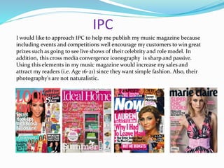 IPC
I would like to approach IPC to help me publish my music magazine because
including events and competitions well encourage my customers to win great
prizes such as going to see live shows of their celebrity and role model. In
addition, this cross media convergence iconography is sharp and passive.
Using this elements in my music magazine would increase my sales and
attract my readers (i.e. Age 16-21) since they want simple fashion. Also, their
photography's are not naturalistic.
 