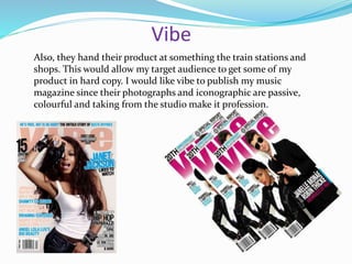 Vibe
Also, they hand their product at something the train stations and
shops. This would allow my target audience to get some of my
product in hard copy. I would like vibe to publish my music
magazine since their photographs and iconographic are passive,
colourful and taking from the studio make it profession.
 