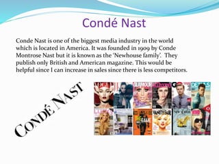 Condé Nast
Conde Nast is one of the biggest media industry in the world
which is located in America. It was founded in 1909 by Conde
Montrose Nast but it is known as the ‘Newhouse family’. They
publish only British and American magazine. This would be
helpful since I can increase in sales since there is less competitors.
 