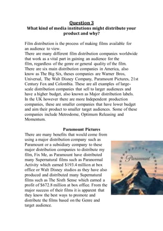 Question 3
What kind of media institutions might distribute your
product and why?
Film distribution is the process of making films available for
an audience to view.
There are many different film distribution companies worldwide
that work as a vital part in gaining an audience for the
film, regardless of the genre or general quality of the film.
There are six main distribution companies in America, also
know as The Big Six, theses companies are Warner Bros,
Universal, The Walt Disney Company, Paramount Pictures, 21st
Century Fox and Colombia. These are all examples of large-
scale distribution companies that sell to larger audiences and
have a higher budget, also known as Major distribution labels.
In the UK however there are more Independent production
companies, these are smaller companies that have lower budget
and aim their product to smaller target audiences. Some of these
companies include Metrodome, Optimum Releasing and
Momentum.
Paramount Pictures
There are many benefits that would come from
using a major distribution company such as
Paramount or a subsidiary company to these
major distribution companies to distribute my
film, Fix Me, as Paramount have distributed
many Supernatural films such as Paranormal
Activity which earned $193.4 million at box
office or Walt Disney studios as they have also
produced and distributed many Supernatural
films such as The Sixth Sense which earned a
profit of $672.8 million at box office. From the
major success of their films it is apparent that
they know the best ways to promote and
distribute the films based on the Genre and
target audience.
 