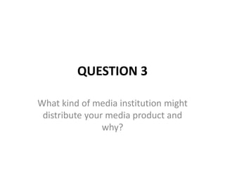 QUESTION 3
What kind of media institution might
distribute your media product and
why?
 