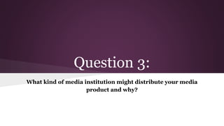 Question 3:
What kind of media institution might distribute your media
product and why?
 
