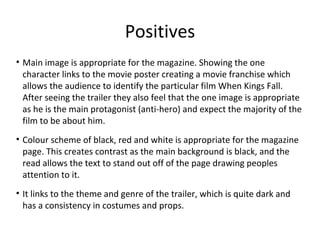 Positives
• Main image is appropriate for the magazine. Showing the one
character links to the movie poster creating a movie franchise which
allows the audience to identify the particular film When Kings Fall.
After seeing the trailer they also feel that the one image is appropriate
as he is the main protagonist (anti-hero) and expect the majority of the
film to be about him.
• Colour scheme of black, red and white is appropriate for the magazine
page. This creates contrast as the main background is black, and the
read allows the text to stand out off of the page drawing peoples
attention to it.
• It links to the theme and genre of the trailer, which is quite dark and
has a consistency in costumes and props.
 