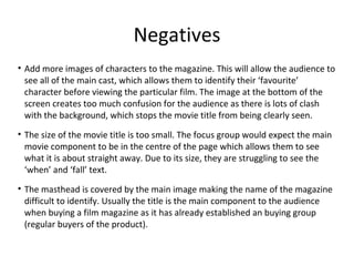 Negatives
• Add more images of characters to the magazine. This will allow the audience to
see all of the main cast, which allows them to identify their ‘favourite’
character before viewing the particular film. The image at the bottom of the
screen creates too much confusion for the audience as there is lots of clash
with the background, which stops the movie title from being clearly seen.
• The size of the movie title is too small. The focus group would expect the main
movie component to be in the centre of the page which allows them to see
what it is about straight away. Due to its size, they are struggling to see the
‘when’ and ‘fall’ text.
• The masthead is covered by the main image making the name of the magazine
difficult to identify. Usually the title is the main component to the audience
when buying a film magazine as it has already established an buying group
(regular buyers of the product).
 
