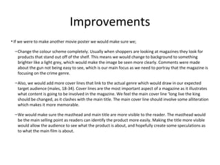 Improvements
• If we were to make another movie poster we would make sure we;
–Change the colour scheme completely. Usually when shoppers are looking at magazines they look for
products that stand out off of the shelf. This means we would change to background to something
brighter like a light grey, which would make the image be seen more clearly. Comments were made
about the gun not being easy to see, which is our main focus as we need to portray that the magazine is
focusing on the crime genre.
–Also, we would add more cover lines that link to the actual genre which would draw in our expected
target audience (males, 18-34). Cover lines are the most important aspect of a magazine as it illustrates
what content is going to be involved in the magazine. We feel the main cover line ‘long live the king
should be changed, as it clashes with the main title. The main cover line should involve some alliteration
which makes it more memorable.
–We would make sure the masthead and main title are more visible to the reader. The masthead would
be the main selling point as readers can identify the product more easily. Making the title more visible
would allow the audience to see what the product is about, and hopefully create some speculations as
to what the main film is about.
 