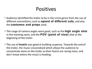 Positives
• Audience identified the trailer to be in the crime genre from the use of
different conventions; such as speed of different cuts, and also
the costumes and props used.
• The range of camera angles were good, such as the high angle shot
in the meeting room, and the POV (point of view) shot at the
beginning of the trailer.
• The use of music was good at building suspense. Towards the end of
the trailer, the music crescendoed which allows the audience to
concentrate more on the trailer as their hearts are racing more, and
don’t know where the music is heading.
 