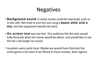 Negatives
• Background sound in some scenes could be improved, such as
in the cafe. We tried to sort this out using a boom stick and a
mic, but the equipment would not work.
• On screen text was too fast. The audience felt this text would
help illustrate what the movie would be about, and would like to see
this for a bit longer on screen
• Locations were quite local. Maybe we would have illustrate the
crime genre a lot more if we filmed in more remote, dark regions.
 