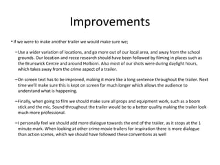 Improvements
• If we were to make another trailer we would make sure we;
–Use a wider variation of locations, and go more out of our local area, and away from the school
grounds. Our location and recce research should have been followed by filming in places such as
the Brunswick Centre and around Holborn. Also most of our shots were during daylight hours,
which takes away from the crime aspect of a trailer.
–On screen text has to be improved, making it more like a long sentence throughout the trailer. Next
time we’ll make sure this is kept on screen for much longer which allows the audience to
understand what is happening.
–Finally, when going to film we should make sure all props and equipment work, such as a boom
stick and the mic. Sound throughout the trailer would be to a better quality making the trailer look
much more professional.
–I personally feel we should add more dialogue towards the end of the trailer, as it stops at the 1
minute mark. When looking at other crime movie trailers for inspiration there is more dialogue
than action scenes, which we should have followed these conventions as well
 