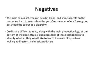 Negatives
• The main colour scheme can be a bit bland, and some aspects on the
poster are hard to see such as the gun. One member of our focus group
described the colour as a bit grainy.
• Credits are difficult to read, along with the main production logo at the
bottom of the page. Usually audiences look at these components to
identify whether they would like to watch the main film, such as
looking at directors and music producers
 