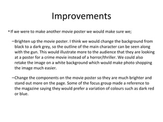 Improvements
• If we were to make another movie poster we would make sure we;
–Brighten up the movie poster. I think we would change the background from
black to a dark grey, so the outline of the main character can be seen along
with the gun. This would illustrate more to the audience that they are looking
at a poster for a crime movie instead of a horror/thriller. We could also
retake the image on a white background which would make photo shopping
the image much easier.
–Change the components on the movie poster so they are much brighter and
stand out more on the page. Some of the focus group made a reference to
the magazine saying they would prefer a variation of colours such as dark red
or blue.
 
