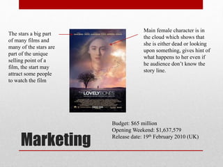 Marketing
Main female character is in
the cloud which shows that
she is either dead or looking
upon something, gives hint of
what happens to her even if
he audience don’t know the
story line.
The stars a big part
of many films and
many of the stars are
part of the unique
selling point of a
film, the start may
attract some people
to watch the film
Budget: $65 million
Opening Weekend: $1,637,579
Release date: 19th February 2010 (UK)
 