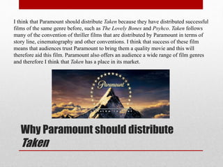 Why Paramount should distribute
Taken
I think that Paramount should distribute Taken because they have distributed successful
films of the same genre before, such as The Lovely Bones and Psyhco. Taken follows
many of the convention of thriller films that are distributed by Paramount in terms of
story line, cinematography and other conventions. I think that success of these film
means that audiences trust Paramount to bring them a quality movie and this will
therefore aid this film. Paramount also offers an audience a wide range of film genres
and therefore I think that Taken has a place in its market.
 