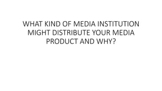 WHAT KIND OF MEDIA INSTITUTION
MIGHT DISTRIBUTE YOUR MEDIA
PRODUCT AND WHY?
 