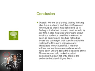 Conclusion
 Overall, we feel as a group that by thinking
about our audience and the certificate our
film could be then it has benefitted us in
finding out what we can and can’t include in
our film. It also helps us understand about
what our audience could be interested in
such as gaming and this has helped us
where we can target that specific audience
making the film more enjoyable and
attractable to our audience. I feel that
without our audience research we would
have been unsure about the decisions of the
film as we can help make important
decisions that can not only interest the
audience but also intrigue them.
 