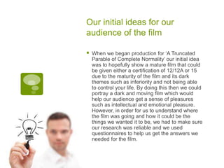 Our initial ideas for our
audience of the film
 When we began production for ‘A Truncated
Parable of Complete Normality’ our initial idea
was to hopefully show a mature film that could
be given either a certification of 12/12A or 15
due to the maturity of the film and its dark
themes such as inferiority and not being able
to control your life. By doing this then we could
portray a dark and moving film which would
help our audience get a sense of pleasures
such as intellectual and emotional pleasure.
However, in order for us to understand where
the film was going and how it could be the
things we wanted it to be, we had to make sure
our research was reliable and we used
questionnaires to help us get the answers we
needed for the film.
 